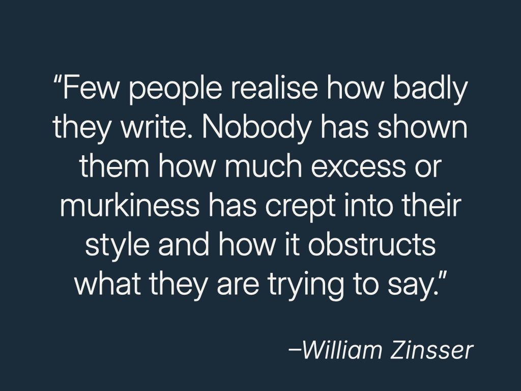 “Few people realize how badly they write. Nobody has shown them how much excess or murkiness has crept into their style and how it obstructs what they are trying to say.”